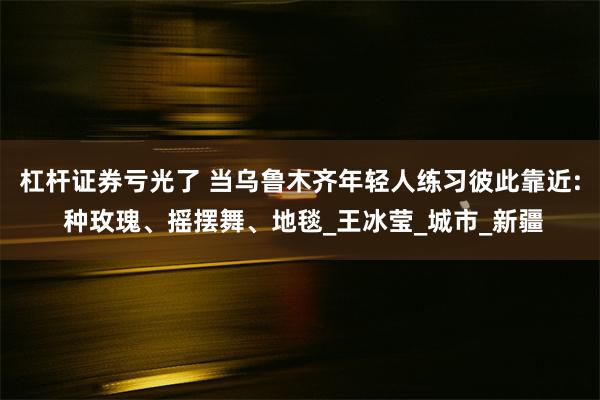 杠杆证券亏光了 当乌鲁木齐年轻人练习彼此靠近: 种玫瑰、摇摆舞、地毯_王冰莹_城市_新疆