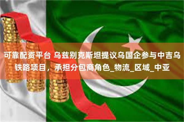 可靠配资平台 乌兹别克斯坦提议乌国企参与中吉乌铁路项目，承担分包商角色_物流_区域_中亚