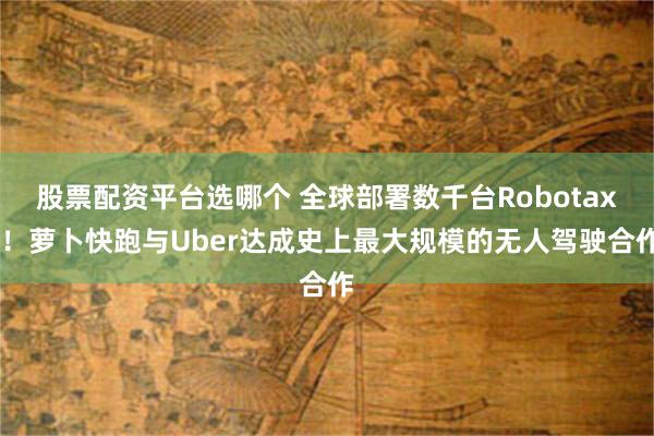 股票配资平台选哪个 全球部署数千台Robotaxi！萝卜快跑与Uber达成史上最大规模的无人驾驶合作