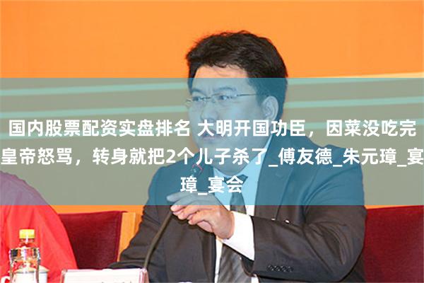 国内股票配资实盘排名 大明开国功臣，因菜没吃完被皇帝怒骂，转身就把2个儿子杀了_傅友德_朱元璋_宴会