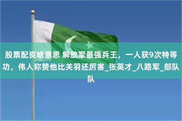 股票配资啥意思 解放军最强兵王，一人获9次特等功，伟人称赞他比关羽还厉害_张英才_八路军_部队