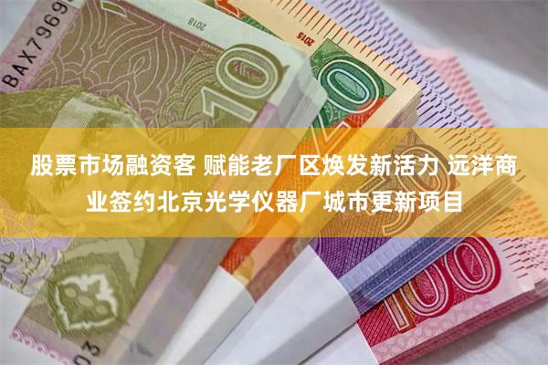股票市场融资客 赋能老厂区焕发新活力 远洋商业签约北京光学仪器厂城市更新项目