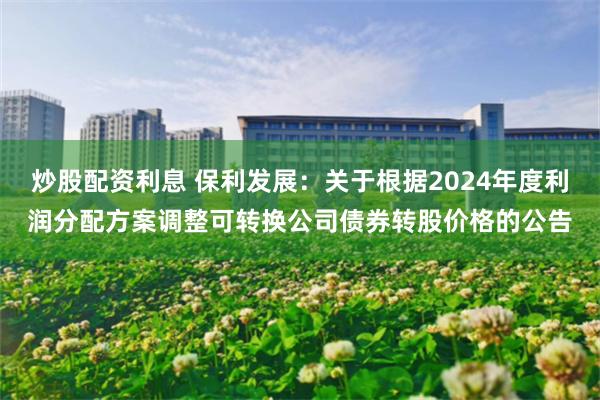 炒股配资利息 保利发展：关于根据2024年度利润分配方案调整可转换公司债券转股价格的公告