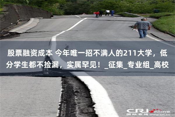 股票融资成本 今年唯一招不满人的211大学，低分学生都不捡漏，实属罕见！_征集_专业组_高校