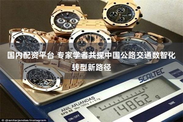 国内配资平台 专家学者共探中国公路交通数智化转型新路径