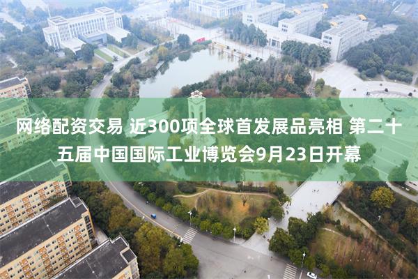 网络配资交易 近300项全球首发展品亮相 第二十五届中国国际工业博览会9月23日开幕