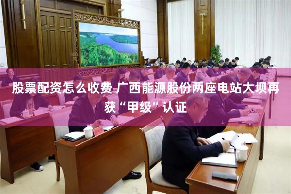 股票配资怎么收费 广西能源股份两座电站大坝再获“甲级”认证